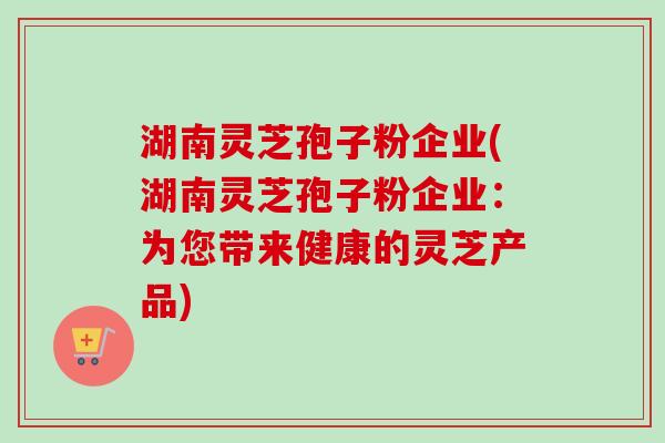 湖南灵芝孢子粉企业(湖南灵芝孢子粉企业：为您带来健康的灵芝产品)