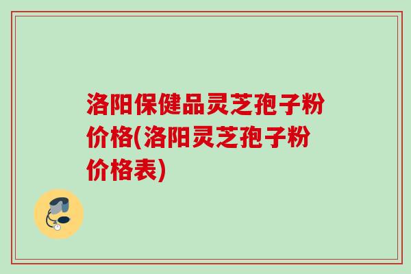 洛阳保健品灵芝孢子粉价格(洛阳灵芝孢子粉价格表)