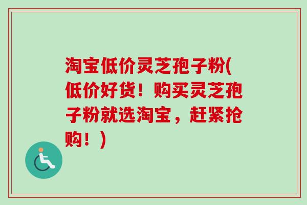 淘宝低价灵芝孢子粉(低价好货!购买灵芝孢子粉就选淘宝,赶紧抢购!)