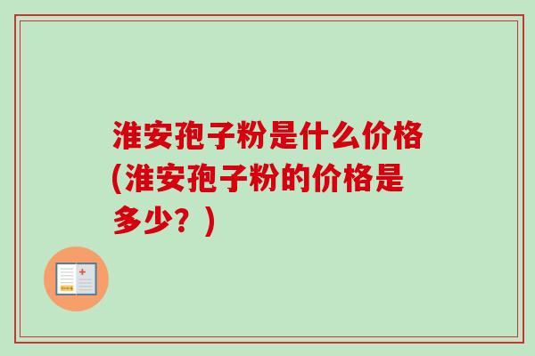淮安孢子粉是什么价格(淮安孢子粉的价格是多少？)