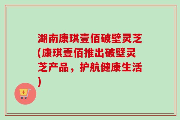 湖南康琪壹佰破壁灵芝(康琪壹佰推出破壁灵芝产品，护航健康生活)