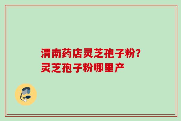 渭南药店灵芝孢子粉？灵芝孢子粉哪里产