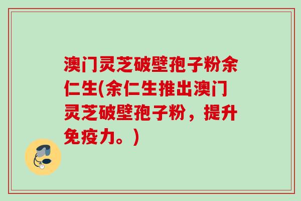 澳门灵芝破壁孢子粉余仁生(余仁生推出澳门灵芝破壁孢子粉，提升免疫力。)