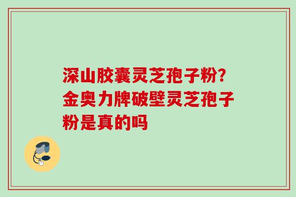 深山胶囊灵芝孢子粉？金奥力牌破壁灵芝孢子粉是真的吗