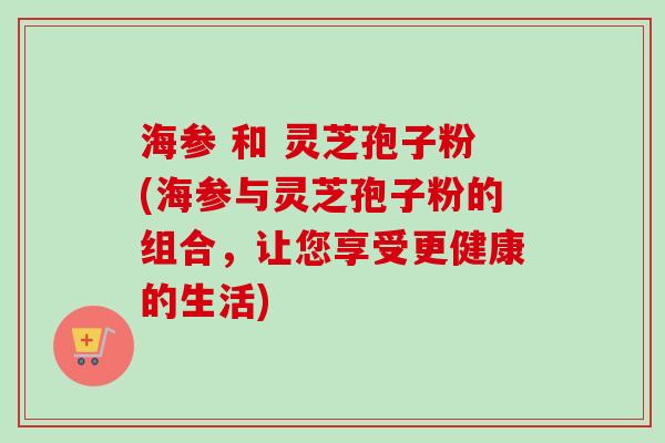 海参 和 灵芝孢子粉(海参与灵芝孢子粉的组合，让您享受更健康的生活)