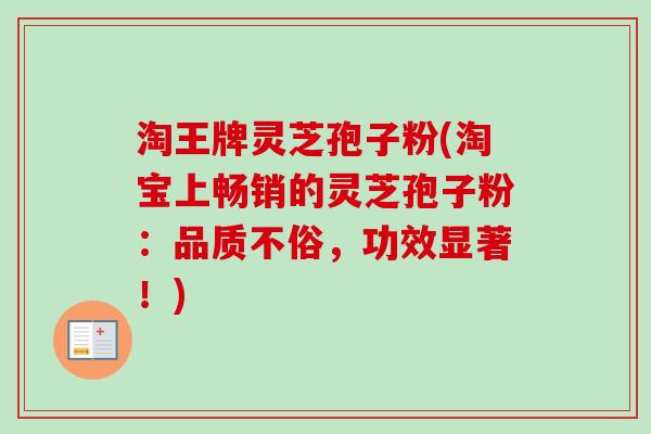 淘王牌灵芝孢子粉(淘宝上畅销的灵芝孢子粉:品质不俗,功效显著!)