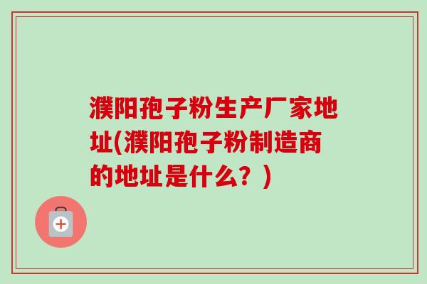 濮阳孢子粉生产厂家地址(濮阳孢子粉制造商的地址是什么?)