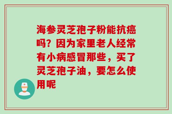 海参灵芝孢子粉能抗癌吗?因为家里老人经常有小病感冒那些,买了灵芝孢子油,要怎么使用呢