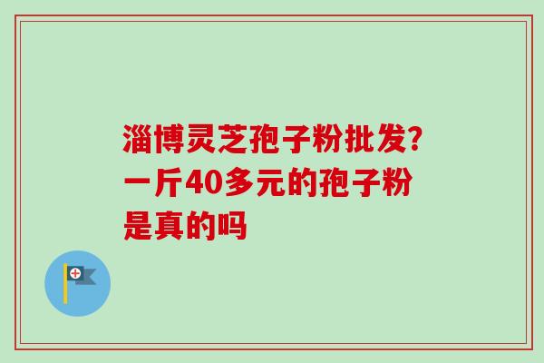淄博灵芝孢子粉批发？一斤40多元的孢子粉是真的吗