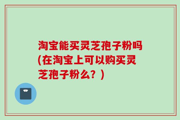 淘宝能买灵芝孢子粉吗(在淘宝上可以购买灵芝孢子粉么？)