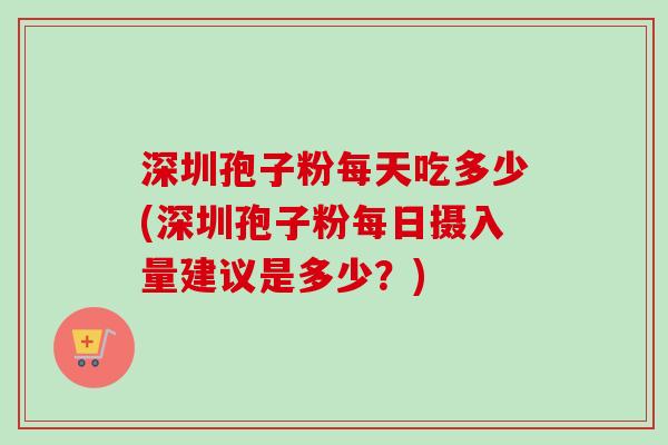 深圳孢子粉每天吃多少(深圳孢子粉每日摄入量建议是多少？)