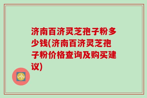 济南百济灵芝孢子粉多少钱(济南百济灵芝孢子粉价格查询及购买建议)