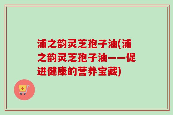 浦之韵灵芝孢子油(浦之韵灵芝孢子油——促进健康的营养宝藏)