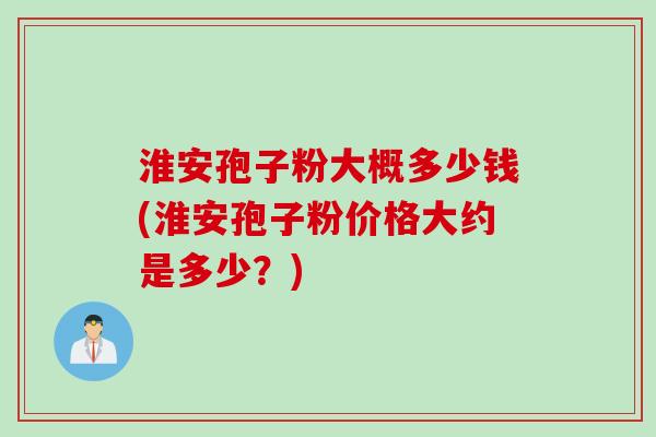 淮安孢子粉大概多少钱(淮安孢子粉价格大约是多少?)