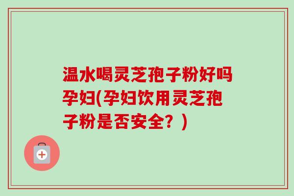 温水喝灵芝孢子粉好吗孕妇(孕妇饮用灵芝孢子粉是否安全？)