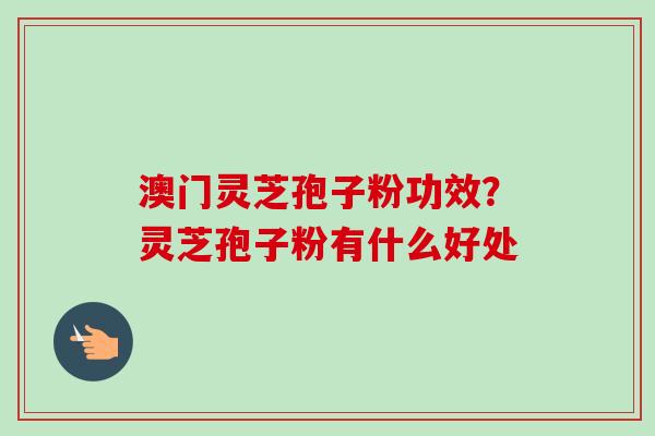 澳门灵芝孢子粉功效?灵芝孢子粉有什么好处 澳门灵芝孢子粉功效?灵芝孢子粉有什么好处