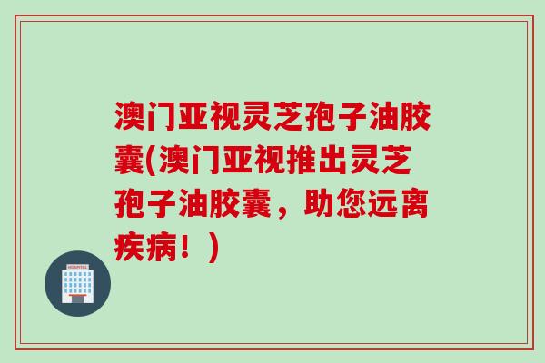 澳门亚视灵芝孢子油胶囊(澳门亚视推出灵芝孢子油胶囊，助您远离疾病！)
