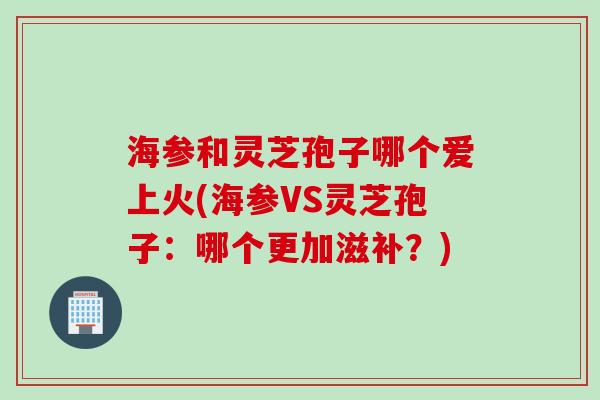 海参和灵芝孢子哪个爱上火(海参VS灵芝孢子：哪个更加滋补？)