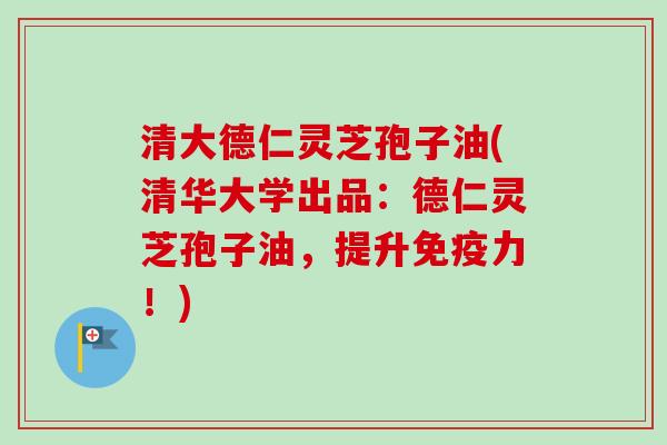 清大德仁灵芝孢子油(清华大学出品：德仁灵芝孢子油，提升免疫力！)