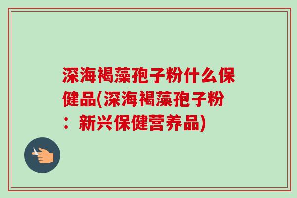 深海褐藻孢子粉什么保健品(深海褐藻孢子粉：新兴保健营养品)