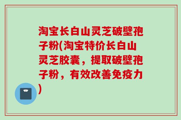 淘宝长白山灵芝破壁孢子粉(淘宝特价长白山灵芝胶囊，提取破壁孢子粉，有效改善免疫力)