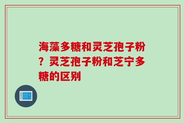 海藻多糖和灵芝孢子粉？灵芝孢子粉和芝宁多糖的区别