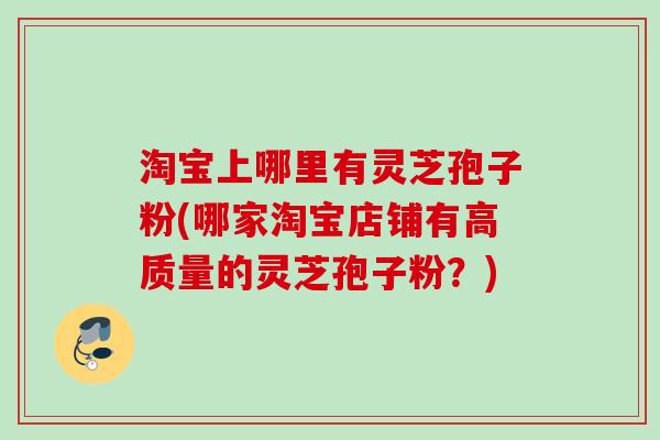 淘宝上哪里有灵芝孢子粉(哪家淘宝店铺有高质量的灵芝孢子粉？)