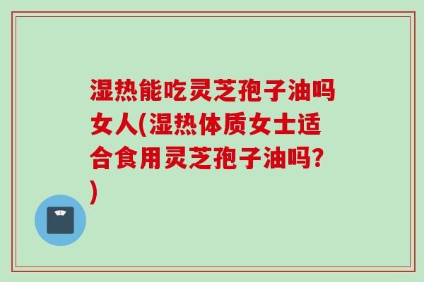 湿热能吃灵芝孢子油吗女人(湿热体质女士适合食用灵芝孢子油吗？)