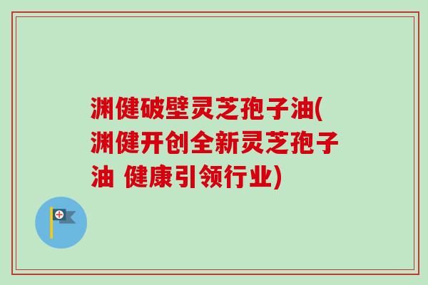 渊健破壁灵芝孢子油(渊健开创全新灵芝孢子油 健康引领行业)