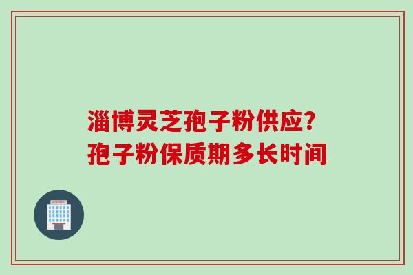 淄博灵芝孢子粉供应？孢子粉保质期多长时间