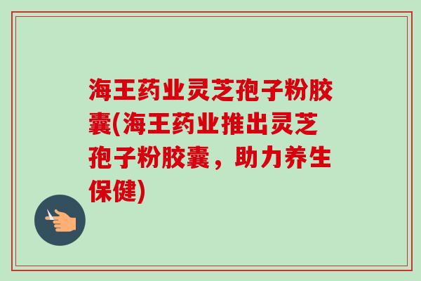 海王药业灵芝孢子粉胶囊(海王药业推出灵芝孢子粉胶囊，助力养生保健)