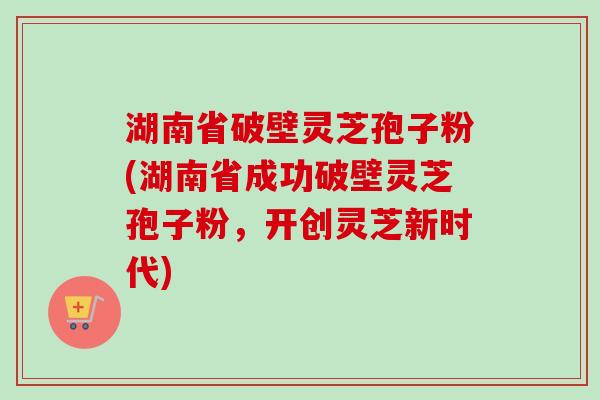 湖南省破壁灵芝孢子粉(湖南省成功破壁灵芝孢子粉，开创灵芝新时代)
