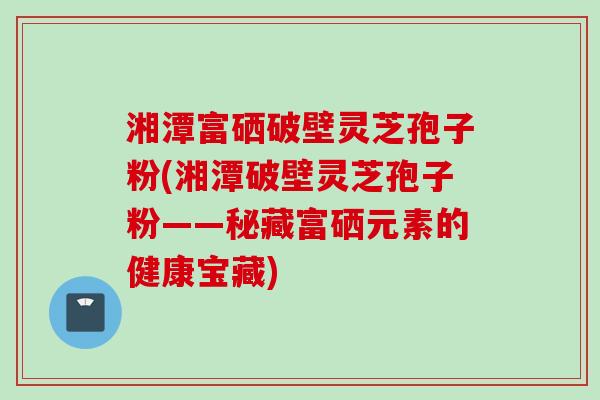 湘潭富硒破壁灵芝孢子粉(湘潭破壁灵芝孢子粉——秘藏富硒元素的健康宝藏)