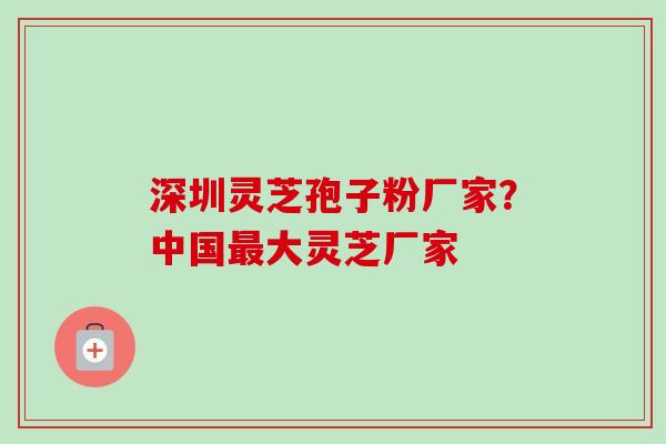 深圳灵芝孢子粉厂家？中国最大灵芝厂家