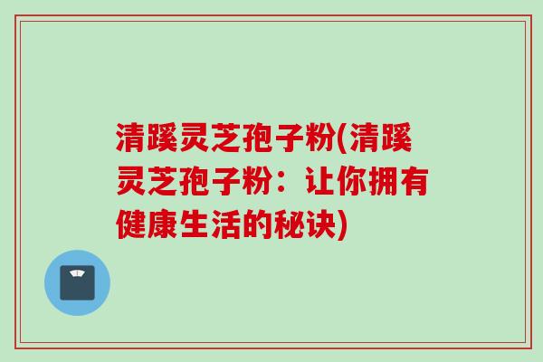 清蹊灵芝孢子粉(清蹊灵芝孢子粉：让你拥有健康生活的秘诀)