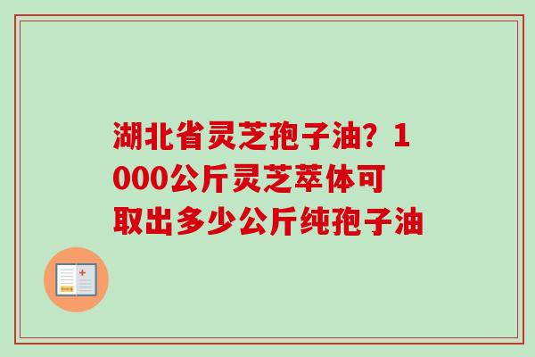 湖北省灵芝孢子油？1000公斤灵芝萃体可取出多少公斤纯孢子油