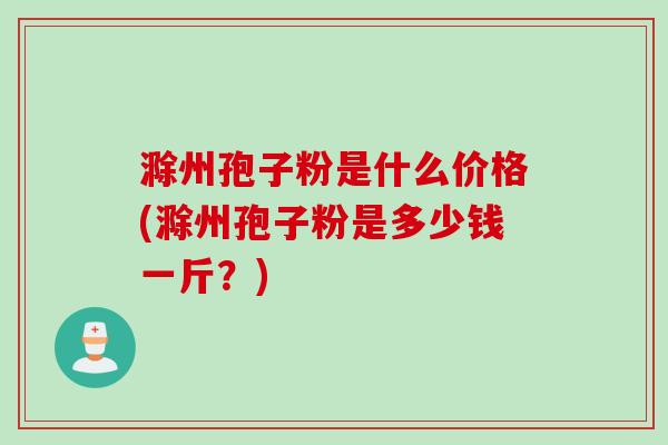 滁州孢子粉是什么价格(滁州孢子粉是多少钱一斤？)