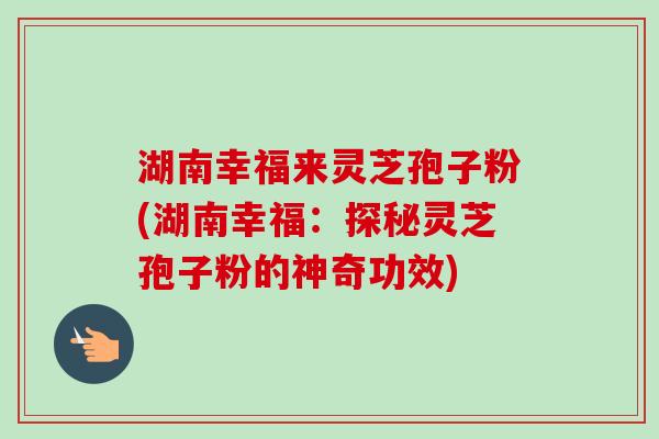 湖南幸福来灵芝孢子粉(湖南幸福：探秘灵芝孢子粉的神奇功效)
