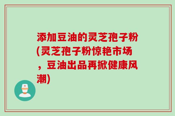 添加豆油的灵芝孢子粉(灵芝孢子粉惊艳市场,豆油出品再掀健康风潮)