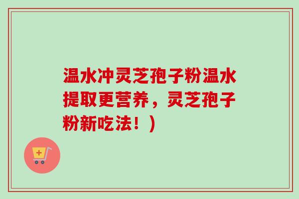 温水冲灵芝孢子粉温水提取更营养，灵芝孢子粉新吃法！)