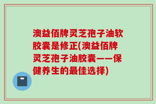 澳益佰牌灵芝孢子油软胶囊是修正(澳益佰牌灵芝孢子油胶囊——保健养生的最佳选择)