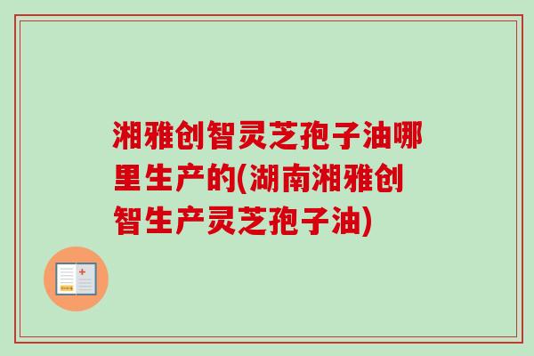 湘雅创智灵芝孢子油哪里生产的(湖南湘雅创智生产灵芝孢子油)