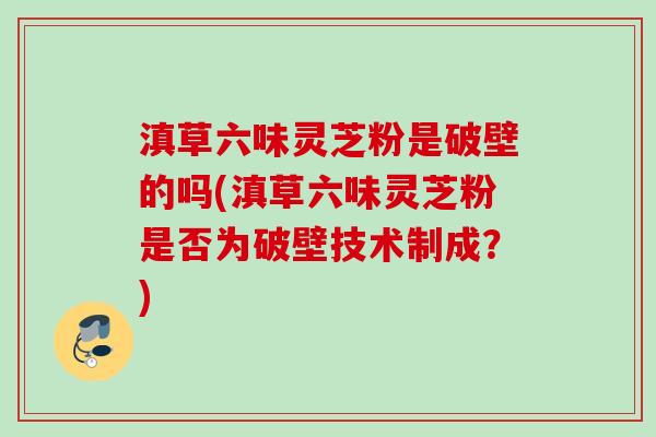 滇草六味灵芝粉是破壁的吗(滇草六味灵芝粉是否为破壁技术制成?)