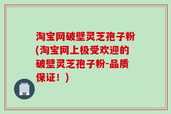 淘宝网破壁灵芝孢子粉(淘宝网上极受欢迎的破壁灵芝孢子粉-品质保证！)