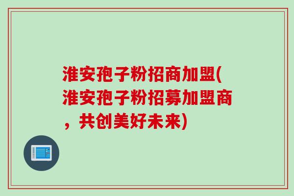淮安孢子粉招商加盟(淮安孢子粉招募加盟商，共创美好未来)