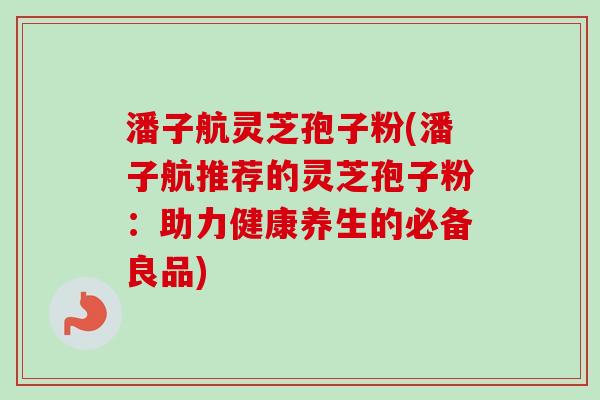 潘子航灵芝孢子粉(潘子航推荐的灵芝孢子粉：助力健康养生的必备良品)