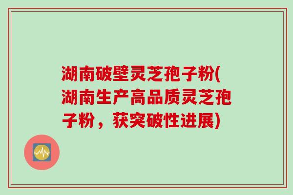 湖南破壁灵芝孢子粉(湖南生产高品质灵芝孢子粉，获突破性进展)