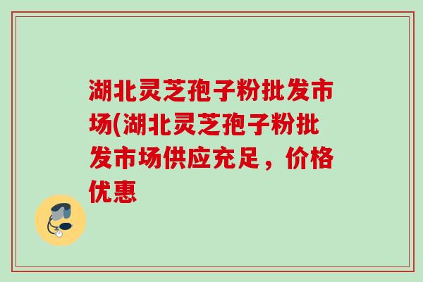 湖北灵芝孢子粉批发市场(湖北灵芝孢子粉批发市场供应充足,价格优惠