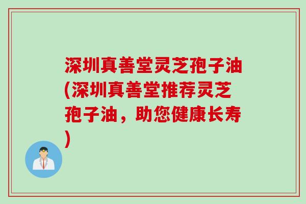 深圳真善堂灵芝孢子油(深圳真善堂推荐灵芝孢子油,助您健康长寿)