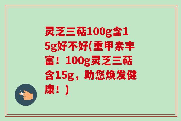 灵芝三萜100g含15g好不好(重甲素丰富!100g灵芝三萜含15g,助您焕发健康!) 灵芝三萜100g含15g好不好(重甲素丰富!100g灵芝三萜含15g,助您焕发健康!)